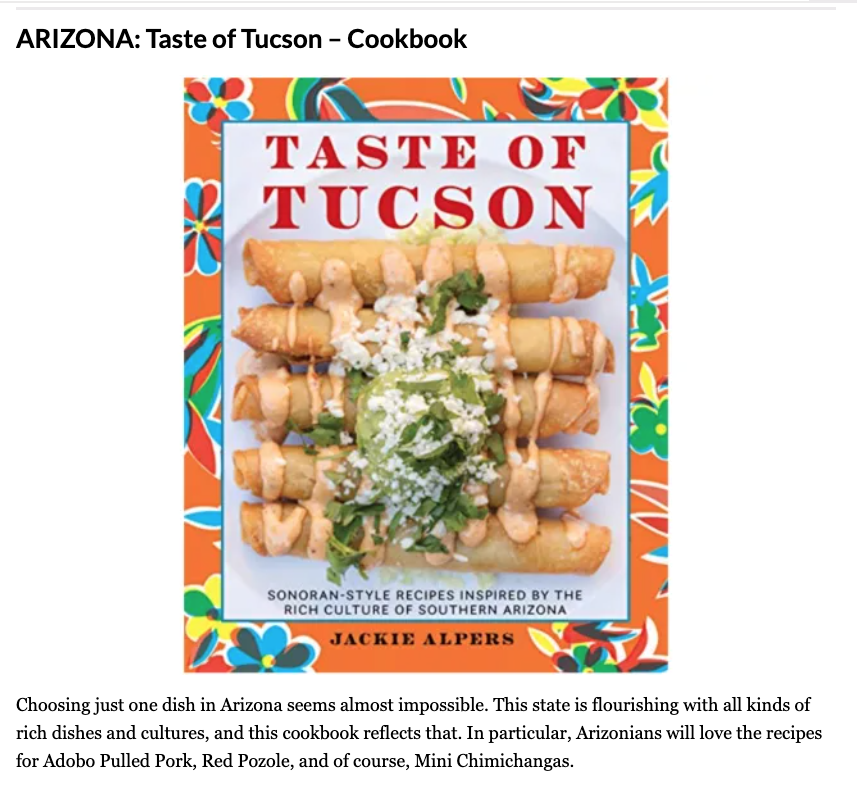 <!-- wp:paragraph -->
<p><a href="https://www.jackiealpers.com/cookbooks">Taste of Tucson </a>is the best gifts for foodies in Arizona, according to the editors at Eat This, Not That! </p>
<!-- /wp:paragraph -->

<!-- wp:paragraph -->
<p>"Choosing just one dish in Arizona seems almost impossible. This state is flourishing with all kinds of rich dishes and cultures, and this cookbook reflects that. In particular, Arizonians will love the recipes for Adobo Pulled Pork, Red Pozole, and of course, Mini Chimichangas."